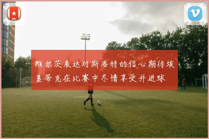 维尔茨表达对斯洛特的信心期待埃基蒂克在比赛中尽情享受并进球